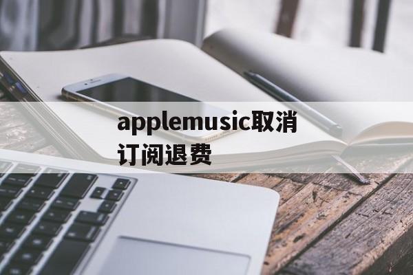 applemusic取消订阅退费(applemusic取消订阅还能听吗)